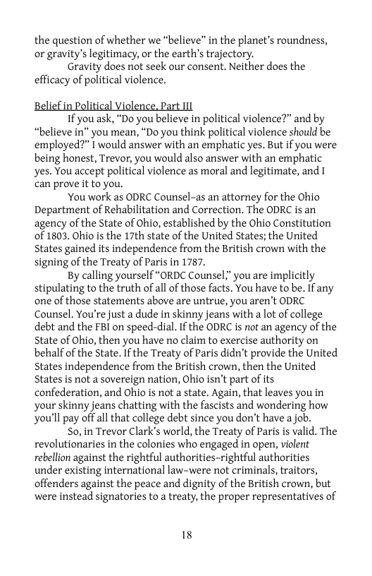 the question of whether we “believe” in the planet’s roundness, or gravity’s legitimacy, or the earth’s trajectory.  Gravity does not seek our consent. Neither does the efficacy of political violence.  B  f i  Political Violence, Part 111  1f you ask, “Do you believe in political violence?” and by “believe in” you mean, “Do you think political violence should be employed?” 1 would answer with an emphatic yes. But if you were being honest, Trevor, you would also answer with an emphatic yes. You accept political violence as moral and legitimate, and 1 can prove it to you.  ‘You work as ODRC Counsel-as an attorney for the Ohio Department of Rehabilitation and Correction. The ODRC is an agency of the State of Ohio, established by the Ohio Constitution 0f 1803. Ohio is the 17th state of the United States; the United States gained its independence from the British crown with the signing of the Treaty of Paris in 1787.  By calling yourself “ORDC Counsel,” you are implicitly stipulating to the truth of all of those facts. You have to be. if any one of those statements above are untrue, you aren’t ODRC Counsel. You’re just a dude in skinny jeans with a lot of college debt and the FBI on speed-dial. If the ODRC is not an agency of the State of Ohio, then you have no claim to exercise authority on behalf of the State. If the Treaty of Paris didn’t provide the United States independence from the British crown, then the United States is not a sovereign nation, Ohio isn’t part of its confederation, and Ohio is not a state. Again, that leaves you in your skinny jeans chatting with the fascists and wondering how You’ll pay off all that college debt since you don’t have a job.  S0, in Trevor Clark’s world, the Treaty of Paris is valid. The revolutionaries in the colonies who engaged in open, violent rebellion against the rightful authorities-rightful authorities under existing international law-were not criminals, traitors, offenders against the peace and dignity of the British crown, but were instead signatories to a treaty, the proper representatives of  18 
